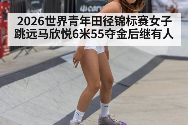 2026世界青年田径锦标赛女子跳远马欣悦6米55夺金后继有人