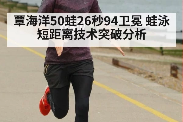 覃海洋50蛙26秒94卫冕 蛙泳短距离技术突破分析